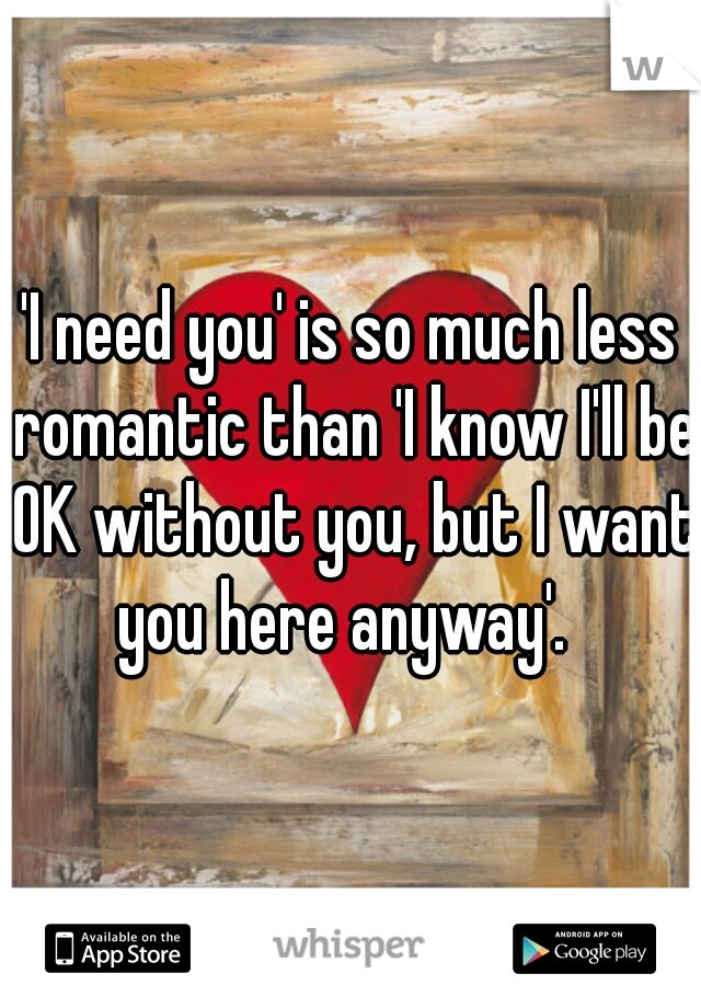 'I need you' is so much less romantic than 'I know I'll be OK without you, but I want you here anyway'.  