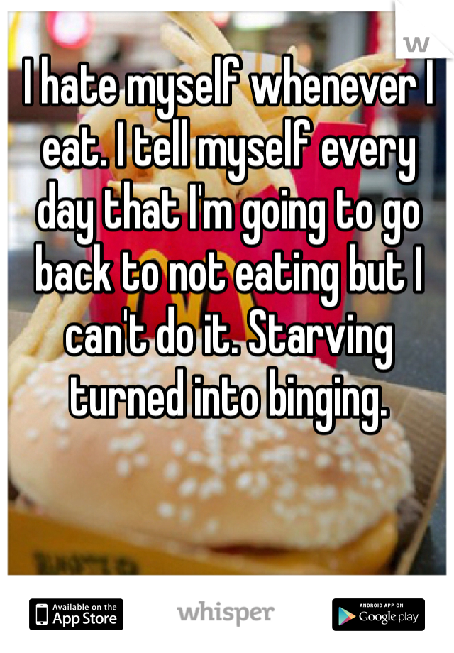 I hate myself whenever I eat. I tell myself every day that I'm going to go back to not eating but I can't do it. Starving turned into binging. 