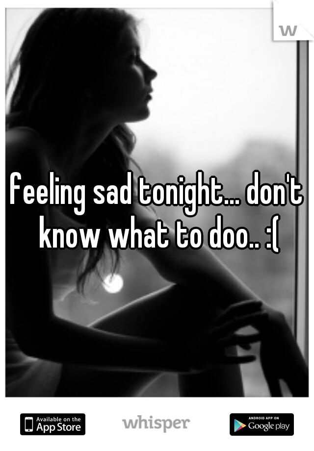 feeling sad tonight... don't know what to doo.. :(