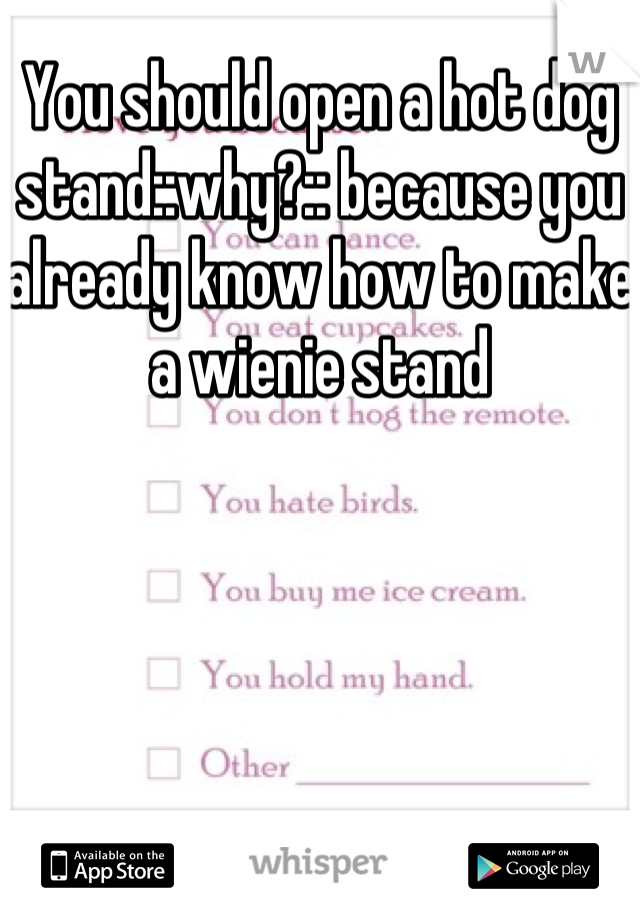 You should open a hot dog stand::why?:: because you already know how to make a wienie stand