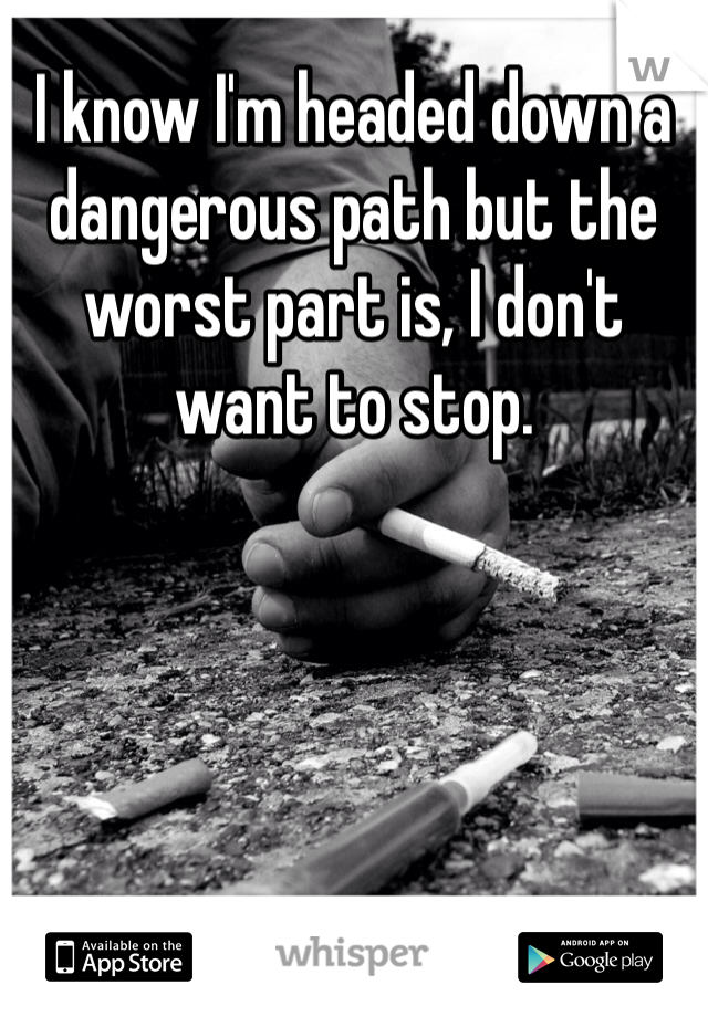I know I'm headed down a dangerous path but the worst part is, I don't want to stop. 