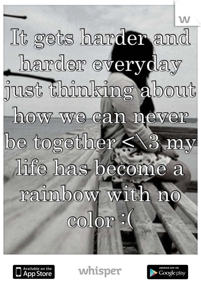 It gets harder and harder everyday just thinking about how we can never be together <\3 my life has become a rainbow with no color :(