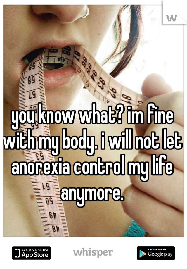 you know what? im fine with my body. i will not let anorexia control my life anymore.