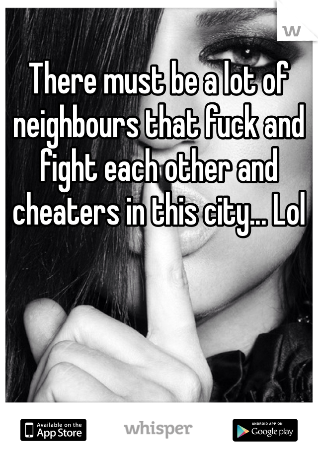There must be a lot of neighbours that fuck and fight each other and cheaters in this city... Lol