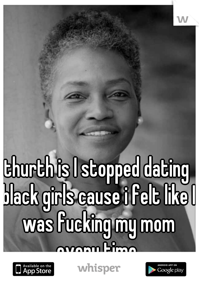 thurth is I stopped dating black girls cause i felt like I was fucking my mom every time 