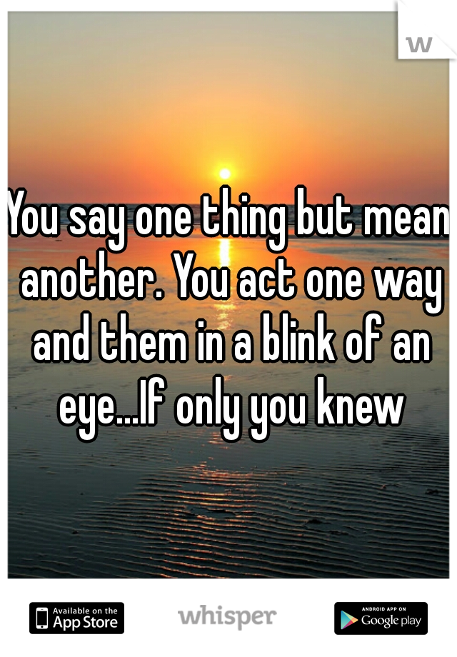You say one thing but mean another. You act one way and them in a blink of an eye...If only you knew