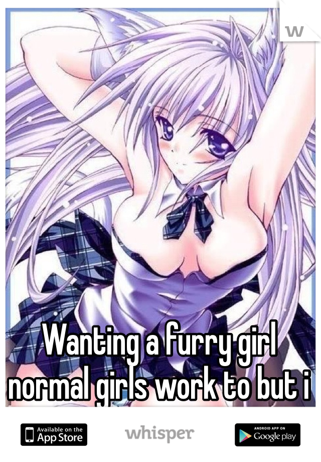 Wanting a furry girl normal girls work to but i just want my own girl