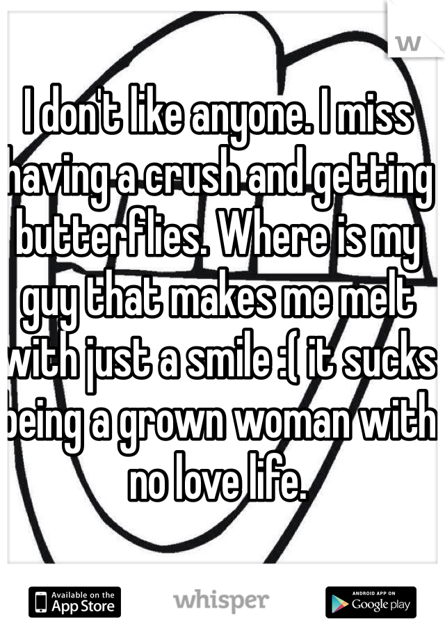 I don't like anyone. I miss having a crush and getting butterflies. Where is my guy that makes me melt with just a smile :( it sucks being a grown woman with no love life. 
