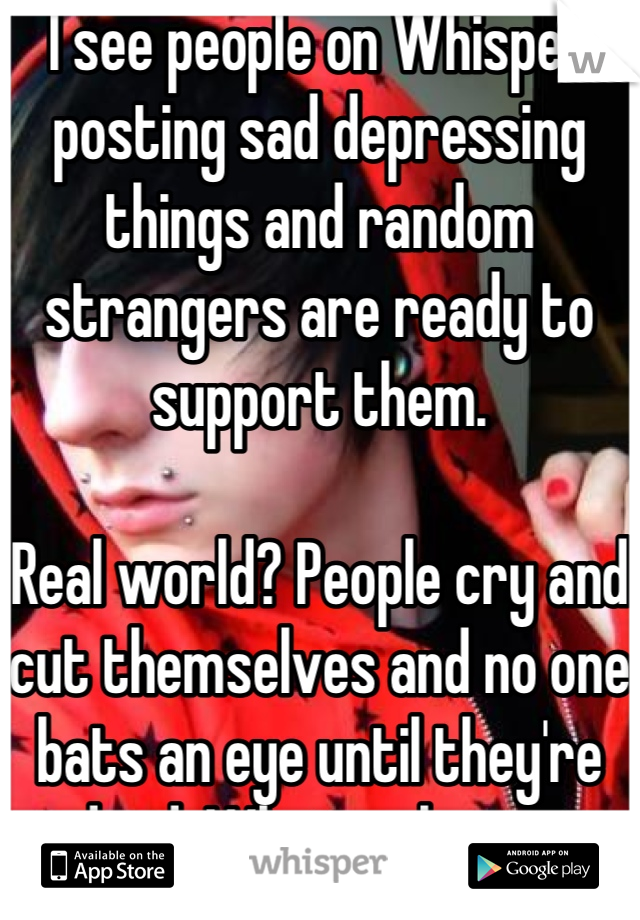 I see people on Whisper posting sad depressing things and random strangers are ready to support them. 

Real world? People cry and cut themselves and no one bats an eye until they're dead. What a shame. 