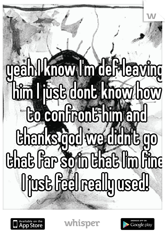 yeah I know I'm def leaving him I just dont know how to confront him and thanks god we didn't go that far so in that I'm fine. I just feel really used! 