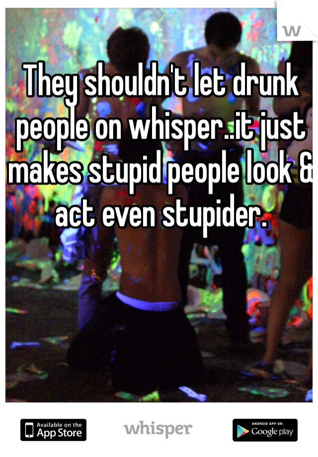 They shouldn't let drunk people on whisper..it just makes stupid people look & act even stupider. 
