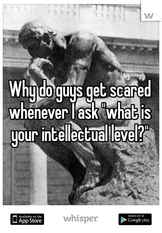 Why do guys get scared whenever I ask "what is your intellectual level?" 