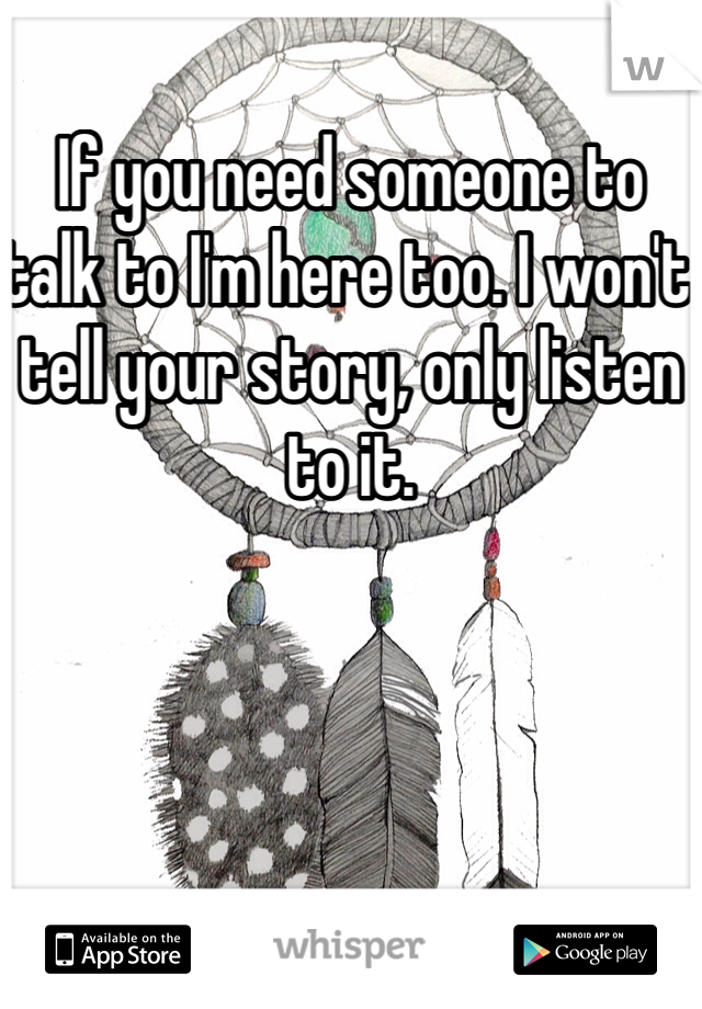 If you need someone to talk to I'm here too. I won't tell your story, only listen to it. 