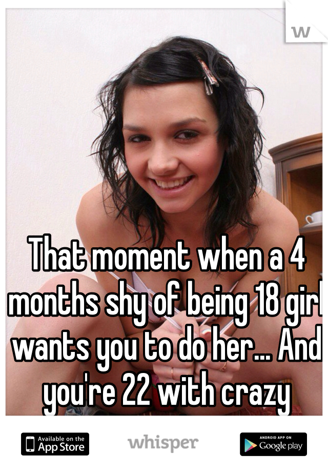 That moment when a 4 months shy of being 18 girl wants you to do her... And you're 22 with crazy morals...