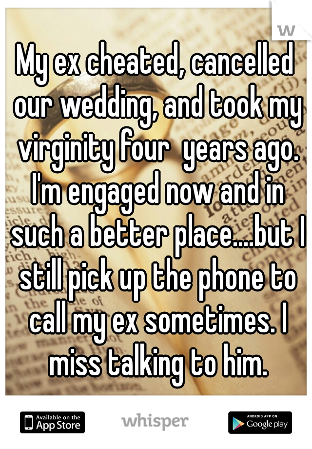 My ex cheated, cancelled our wedding, and took my virginity four  years ago. I'm engaged now and in such a better place....but I still pick up the phone to call my ex sometimes. I miss talking to him.