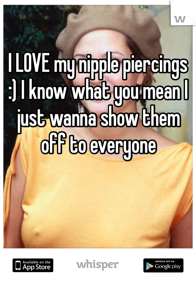 I LOVE my nipple piercings :) I know what you mean I just wanna show them off to everyone