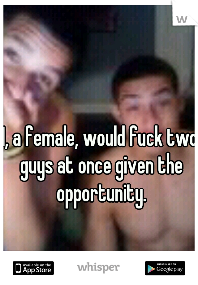 I, a female, would fuck two guys at once given the opportunity.
