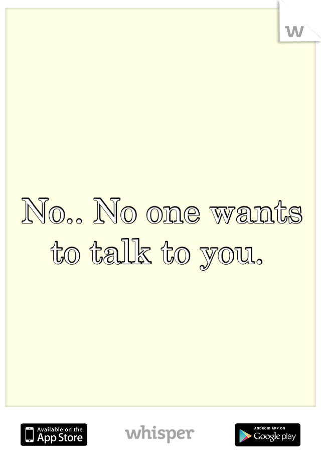 No.. No one wants to talk to you. 