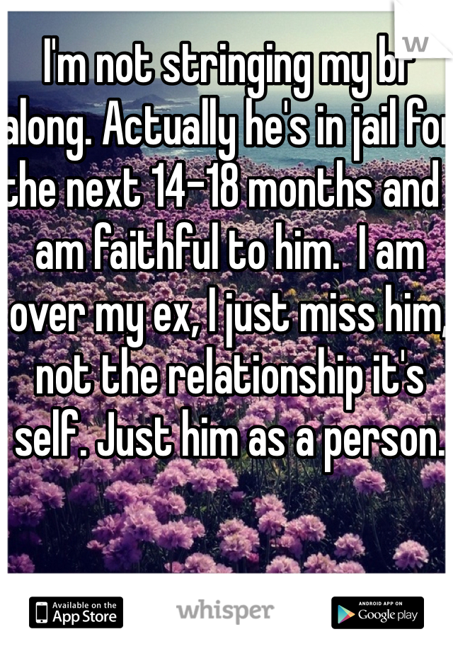 I'm not stringing my bf along. Actually he's in jail for the next 14-18 months and I am faithful to him.  I am over my ex, I just miss him, not the relationship it's self. Just him as a person. 