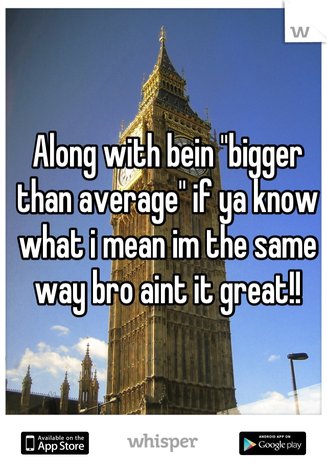 Along with bein "bigger than average" if ya know what i mean im the same way bro aint it great!!