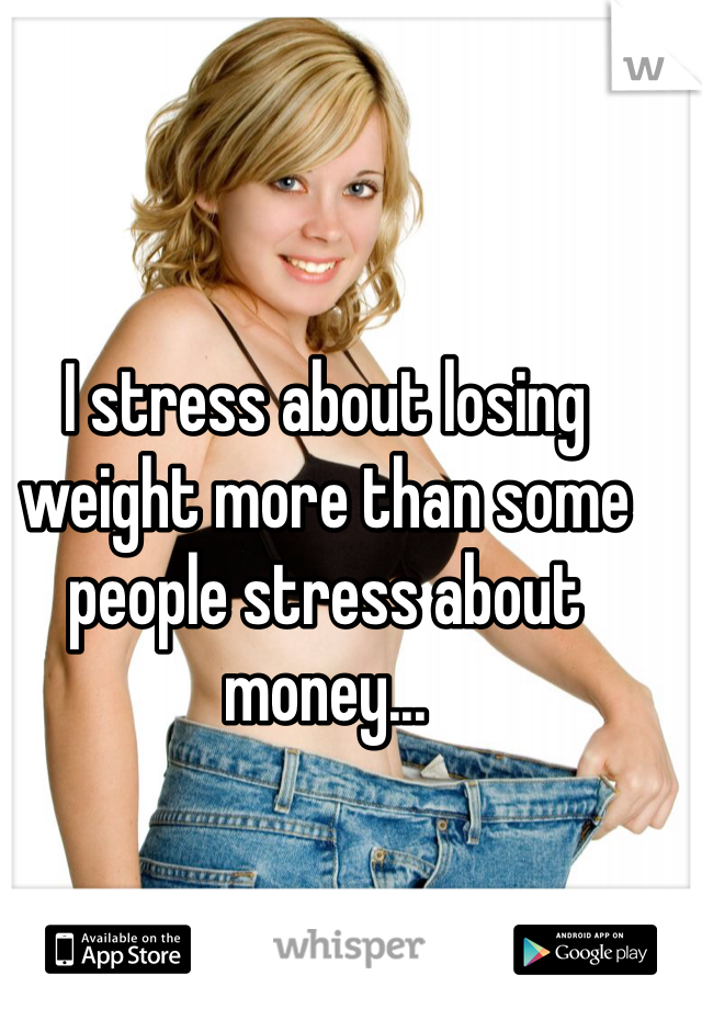 I stress about losing weight more than some people stress about money...