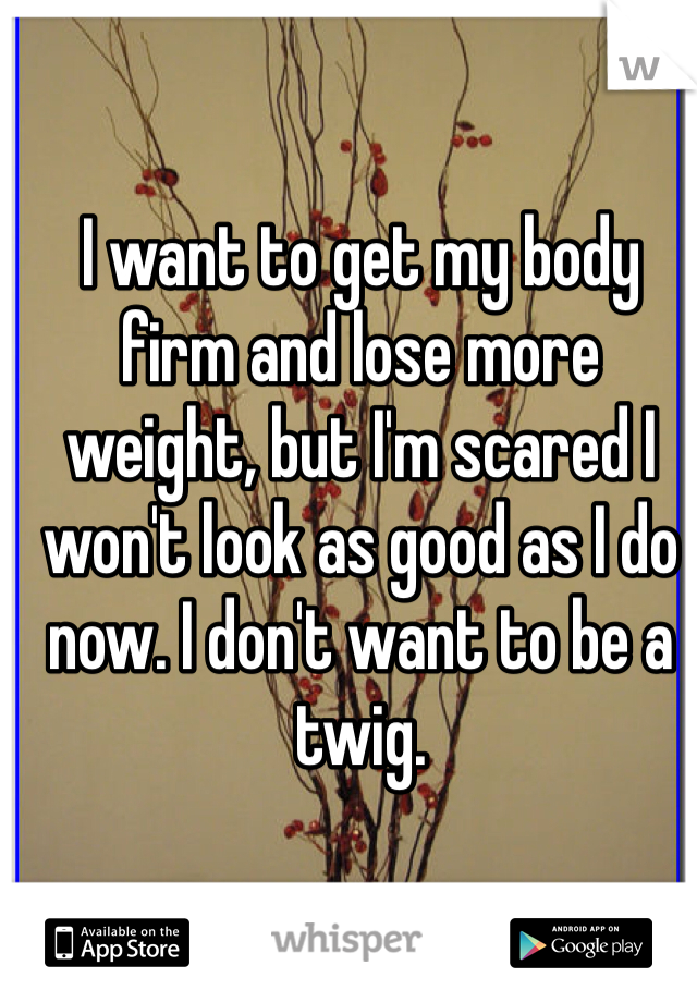 I want to get my body firm and lose more weight, but I'm scared I won't look as good as I do now. I don't want to be a twig. 