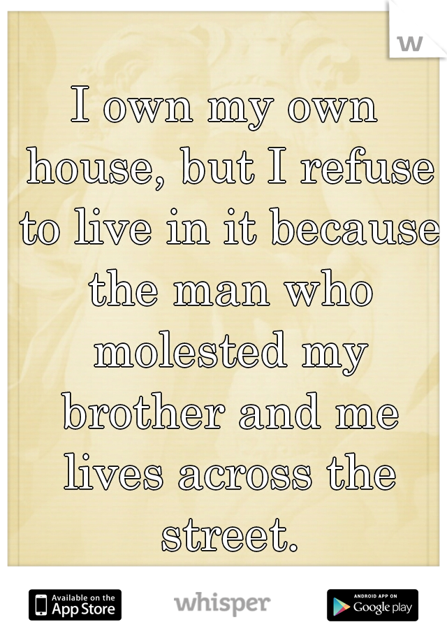 I own my own house, but I refuse to live in it because the man who molested my brother and me lives across the street.