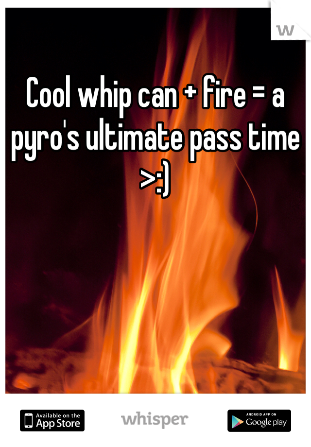 Cool whip can + fire = a pyro's ultimate pass time >:)
