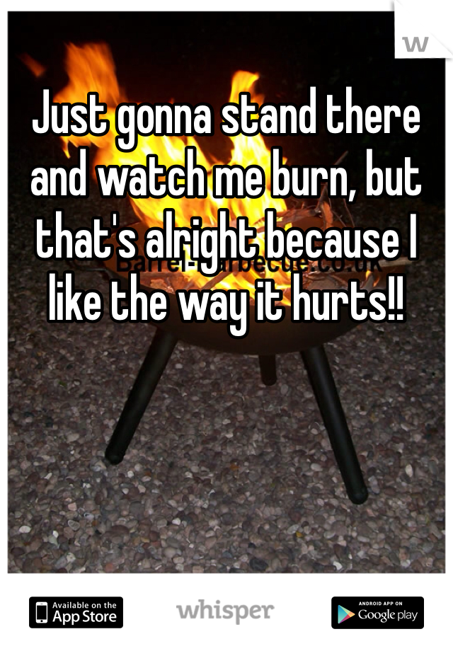 Just gonna stand there and watch me burn, but that's alright because I like the way it hurts!! 