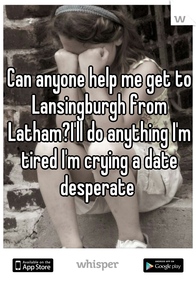  Can anyone help me get to Lansingburgh from Latham?I'll do anything I'm tired I'm crying a date desperate 