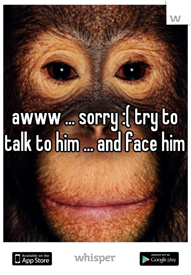awww ... sorry :( try to talk to him ... and face him 