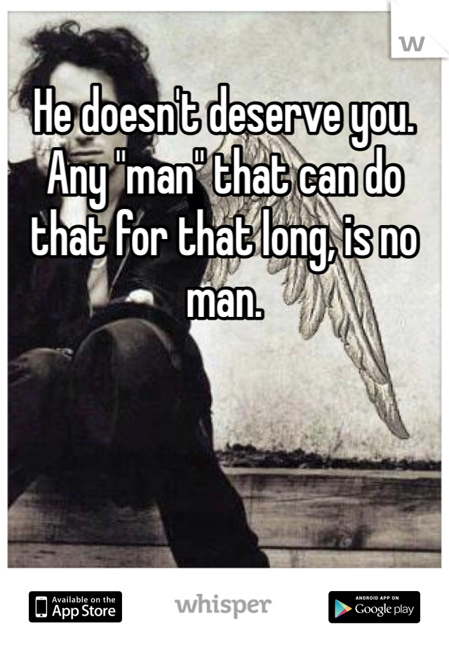 He doesn't deserve you. Any "man" that can do that for that long, is no man. 