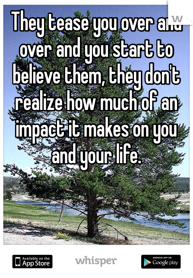 They tease you over and over and you start to believe them, they don't realize how much of an impact it makes on you and your life. 
