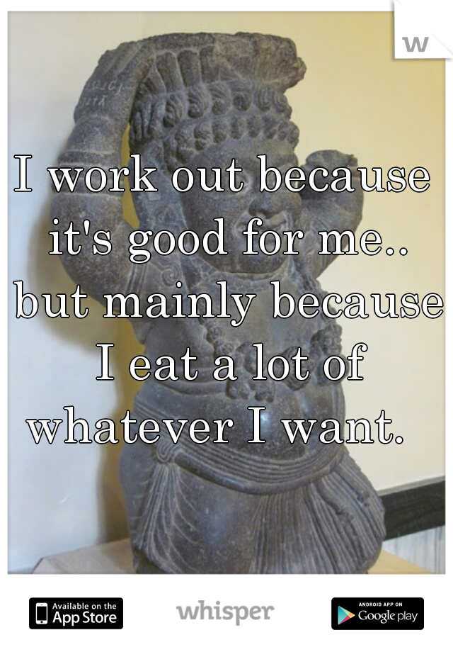 I work out because it's good for me.. but mainly because I eat a lot of whatever I want.  