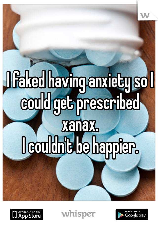I faked having anxiety so I could get prescribed xanax. 
I couldn't be happier. 