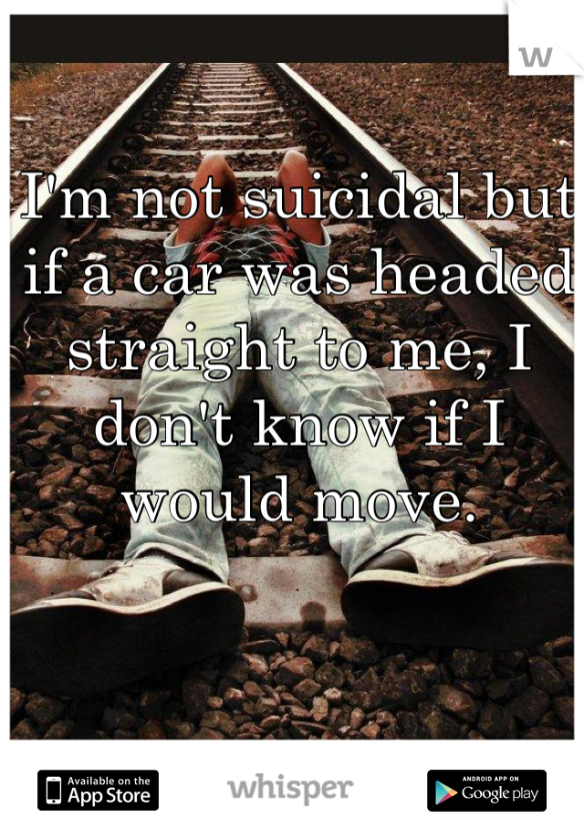 I'm not suicidal but if a car was headed straight to me, I don't know if I would move. 