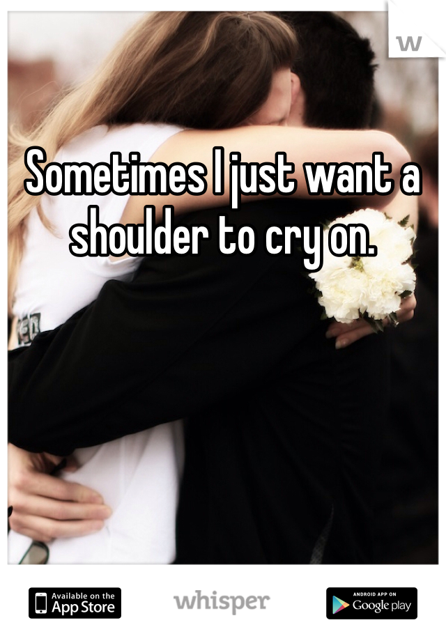 Sometimes I just want a shoulder to cry on. 