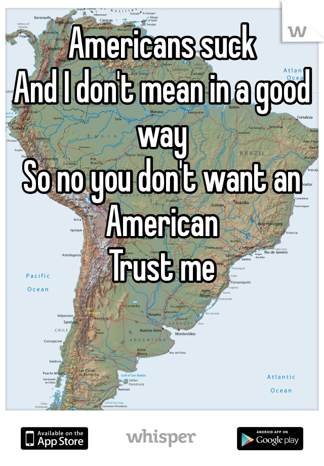 Americans suck 
And I don't mean in a good way 
So no you don't want an American 
Trust me 
