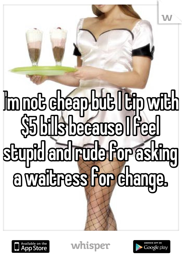 I'm not cheap but I tip with $5 bills because I feel stupid and rude for asking a waitress for change.