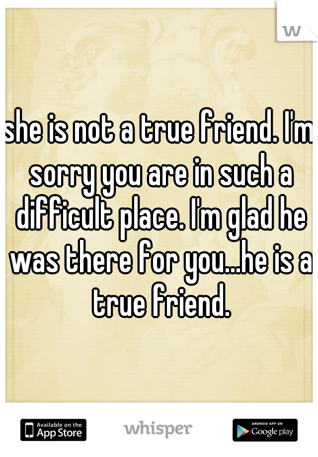 she is not a true friend. I'm sorry you are in such a difficult place. I'm glad he was there for you...he is a true friend.