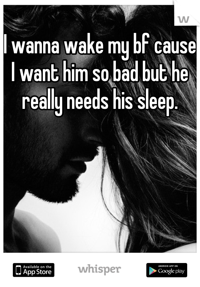 I wanna wake my bf cause I want him so bad but he really needs his sleep.
