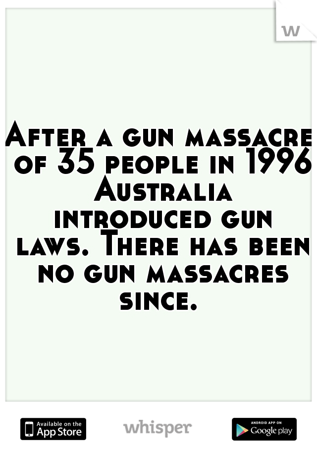 After a gun massacre of 35 people in 1996 Australia introduced gun laws. There has been no gun massacres since. 