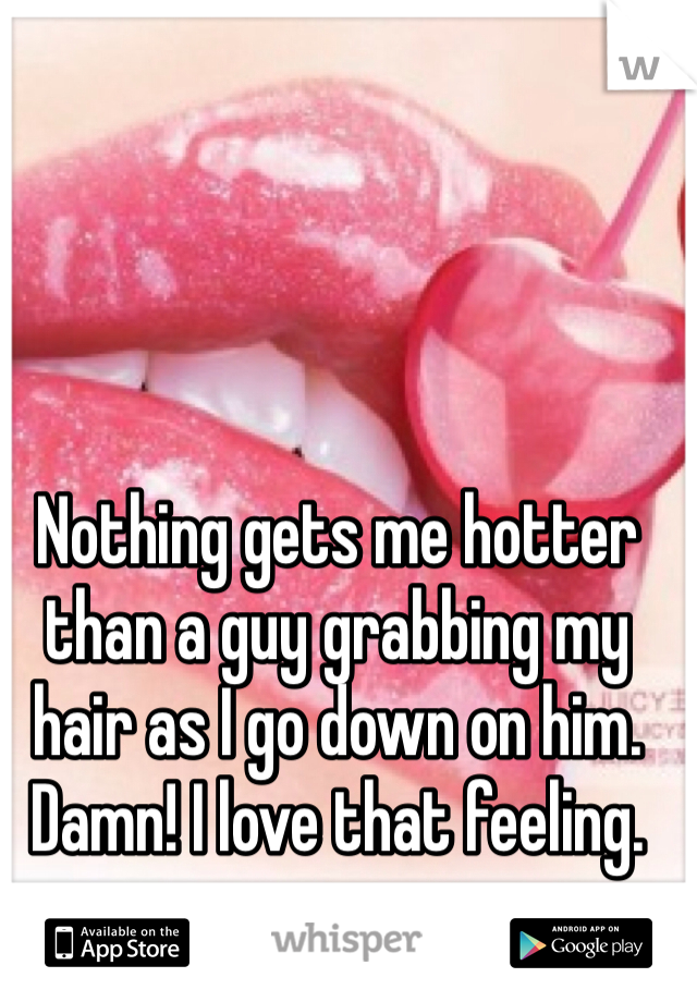 Nothing gets me hotter than a guy grabbing my hair as I go down on him. Damn! I love that feeling.