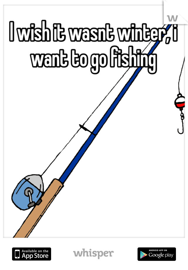 I wish it wasnt winter, i want to go fishing