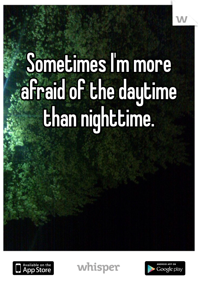 Sometimes I'm more afraid of the daytime than nighttime.