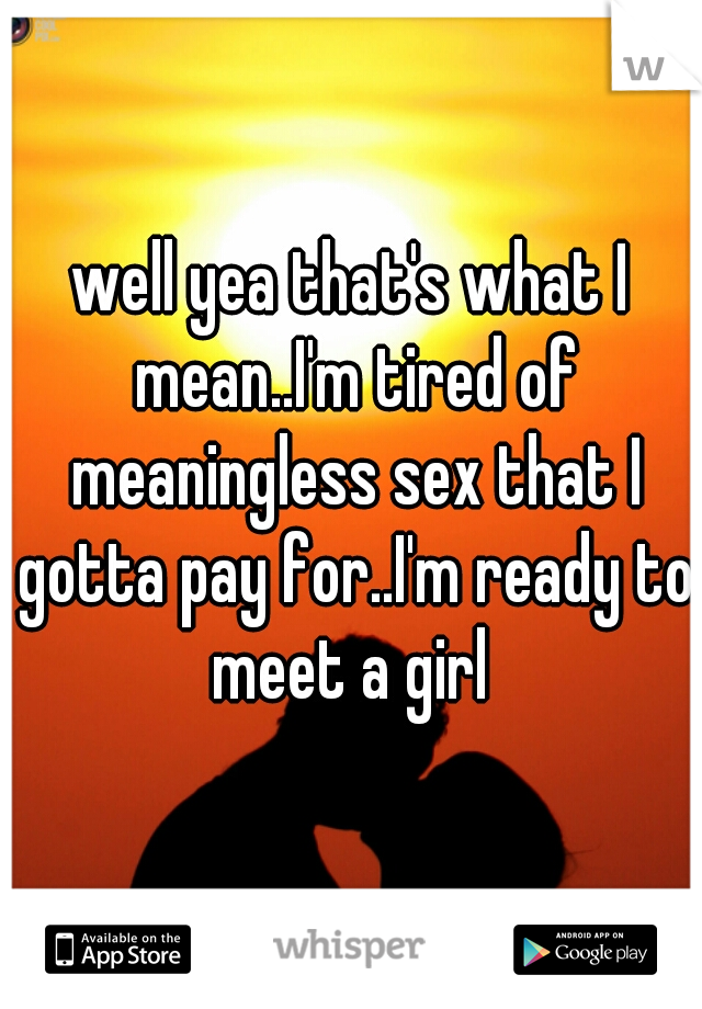well yea that's what I mean..I'm tired of meaningless sex that I gotta pay for..I'm ready to meet a girl 