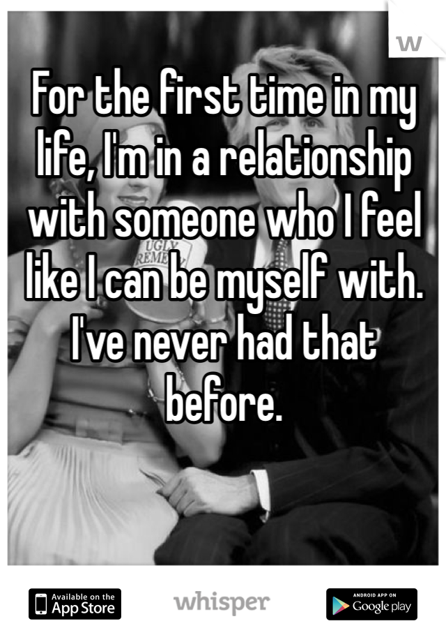 For the first time in my life, I'm in a relationship with someone who I feel like I can be myself with. I've never had that before. 