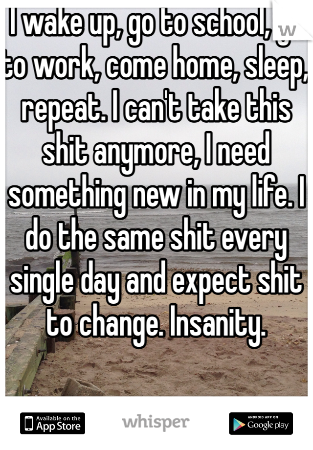 I wake up, go to school, go to work, come home, sleep, repeat. I can't take this shit anymore, I need  something new in my life. I do the same shit every single day and expect shit to change. Insanity.