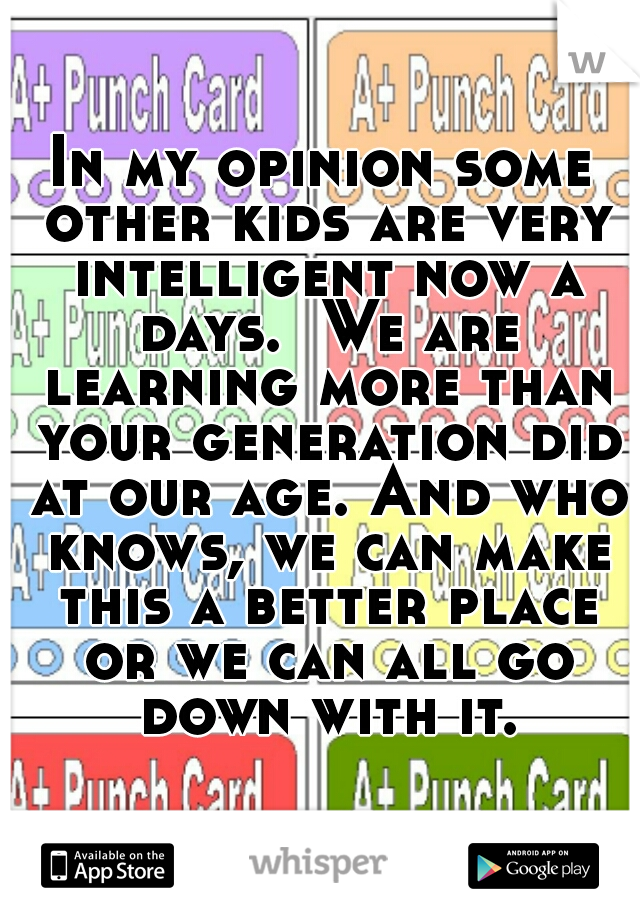 In my opinion some other kids are very intelligent now a days.  We are learning more than your generation did at our age. And who knows, we can make this a better place or we can all go down with it.