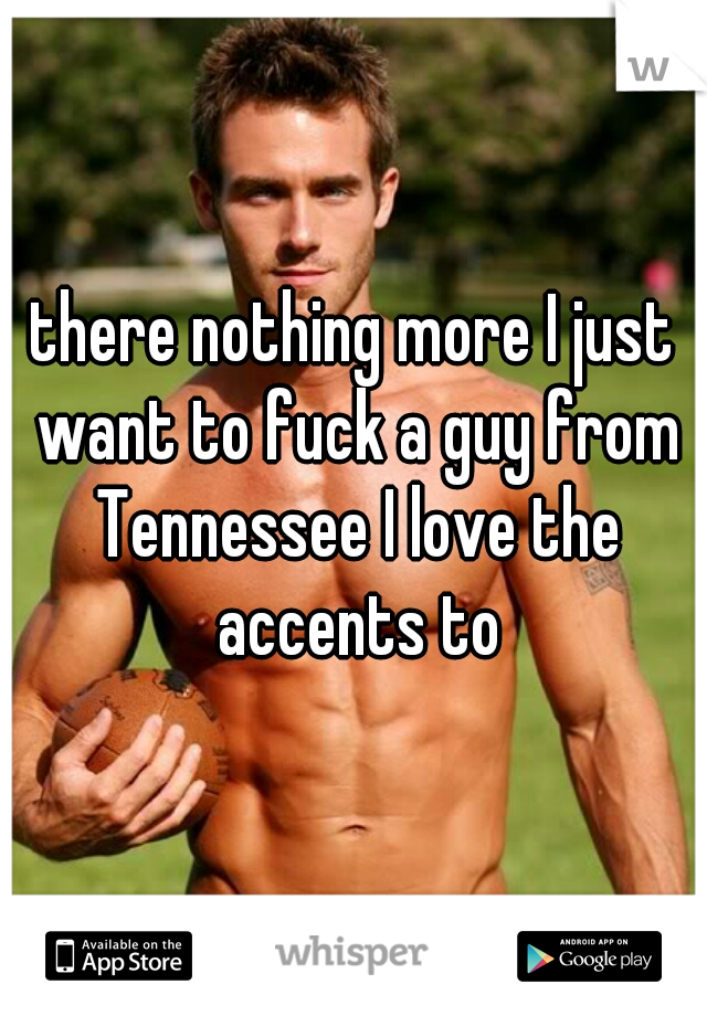 there nothing more I just want to fuck a guy from Tennessee I love the accents to